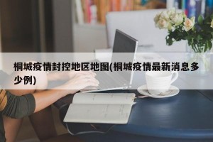 桐城疫情封控地区地图(桐城疫情最新消息多少例)