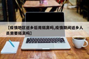 【疫情地区返乡后用隔离吗,疫情期间返乡人员需要隔离吗】
