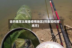 去钓鱼怎么报备疫情地区(钓鱼如何找地方)