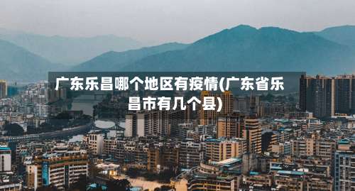 广东乐昌哪个地区有疫情(广东省乐昌市有几个县)-第2张图片