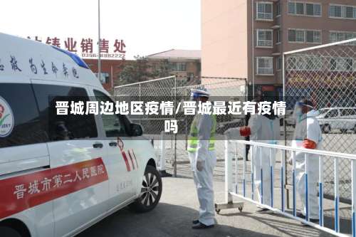 晋城周边地区疫情/晋城最近有疫情吗-第1张图片